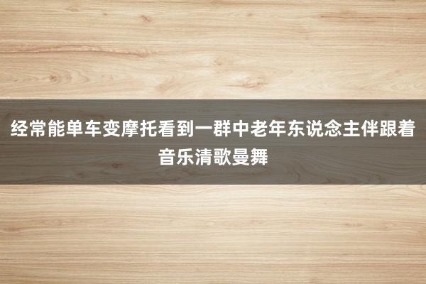 经常能单车变摩托看到一群中老年东说念主伴跟着音乐清歌曼舞