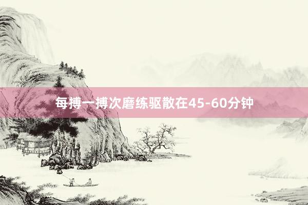 每搏一搏次磨练驱散在45-60分钟