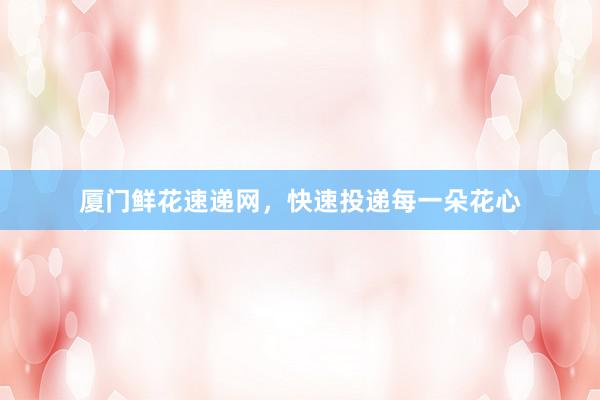厦门鲜花速递网，快速投递每一朵花心