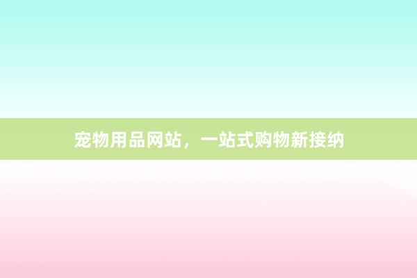 宠物用品网站，一站式购物新接纳